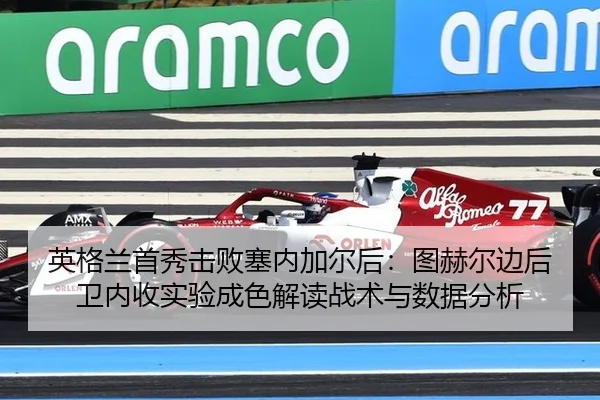 英格兰首秀击败塞内加尔后：图赫尔边后卫内收实验成色解读战术与数据分析
