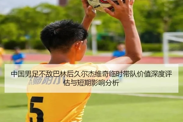 中国男足不敌巴林后久尔杰维奇临时带队价值深度评估与短期影响分析